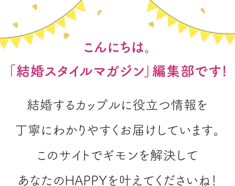 こんにちは。「結婚スタイルマガジン」編集部です!結婚するカップルに役立つ情報を丁寧にわかりやすくお届けしています。このサイトでギモンを解決してあなたのHAPPYを叶えてくださいね！